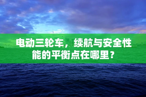 电动三轮车，续航与安全性能的平衡点在哪里？