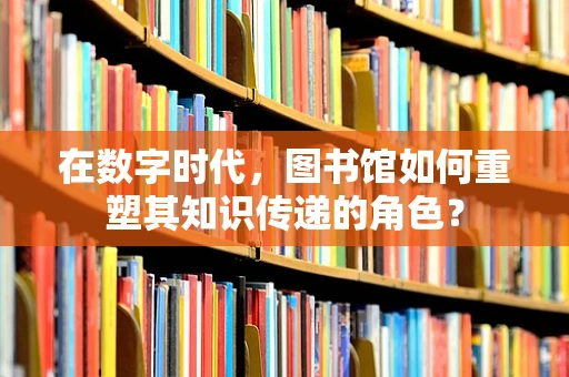 在数字时代，图书馆如何重塑其知识传递的角色？