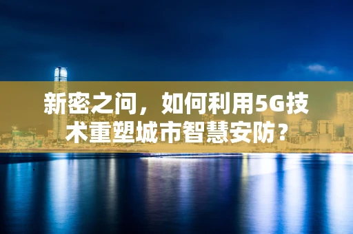 新密之问，如何利用5G技术重塑城市智慧安防？