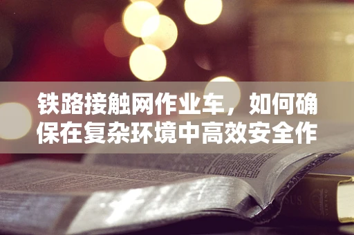 铁路接触网作业车，如何确保在复杂环境中高效安全作业？