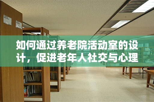 如何通过养老院活动室的设计，促进老年人社交与心理健康？