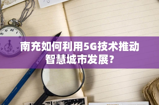 南充如何利用5G技术推动智慧城市发展？