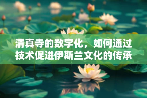 清真寺的数字化，如何通过技术促进伊斯兰文化的传承与交流？