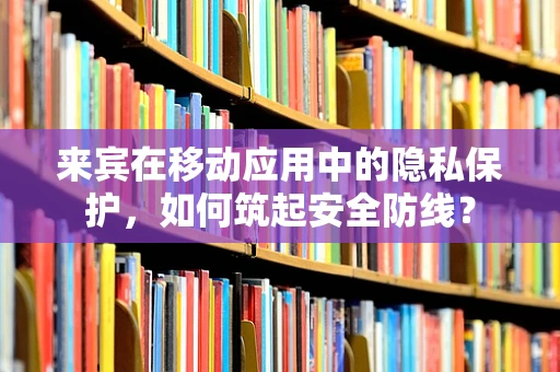 来宾在移动应用中的隐私保护，如何筑起安全防线？