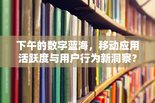 下午的数字蓝海，移动应用活跃度与用户行为新洞察？