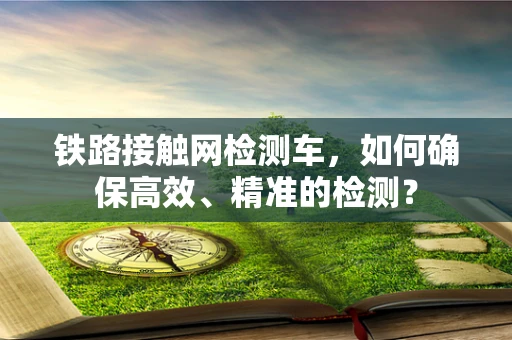 铁路接触网检测车，如何确保高效、精准的检测？