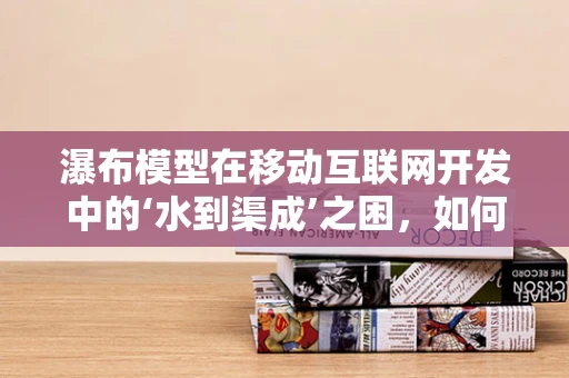 瀑布模型在移动互联网开发中的‘水到渠成’之困，如何平衡速度与质量？