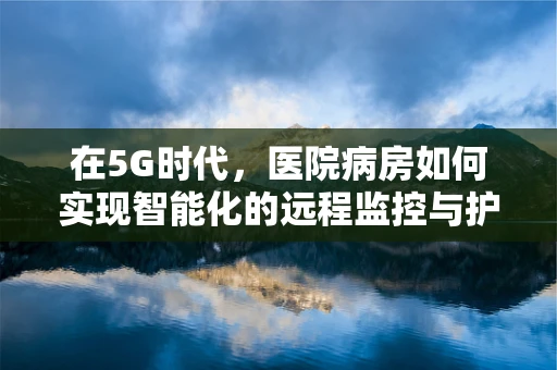 在5G时代，医院病房如何实现智能化的远程监控与护理？