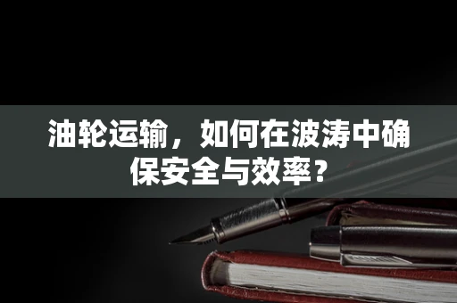 油轮运输，如何在波涛中确保安全与效率？