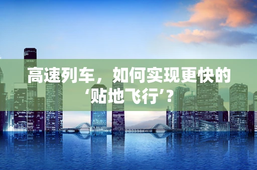 高速列车，如何实现更快的‘贴地飞行’？