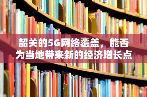 韶关的5G网络覆盖，能否为当地带来新的经济增长点？