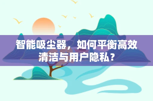 智能吸尘器，如何平衡高效清洁与用户隐私？