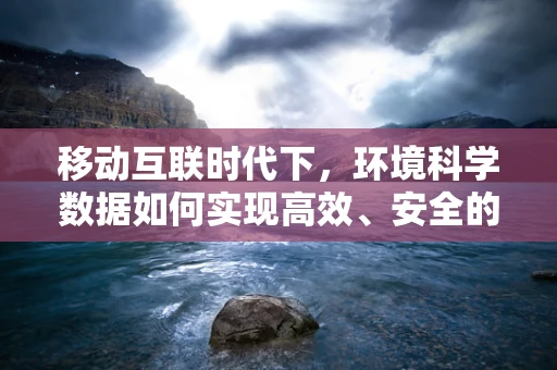 移动互联时代下，环境科学数据如何实现高效、安全的云端管理？