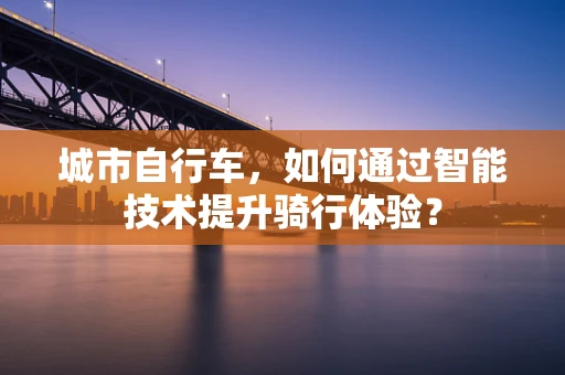 城市自行车，如何通过智能技术提升骑行体验？