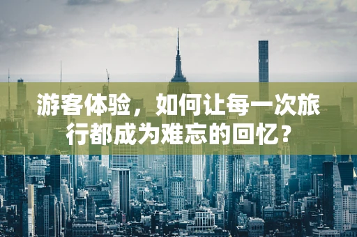 游客体验，如何让每一次旅行都成为难忘的回忆？