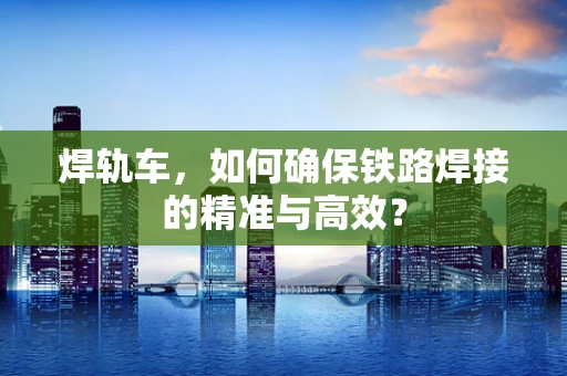 焊轨车，如何确保铁路焊接的精准与高效？