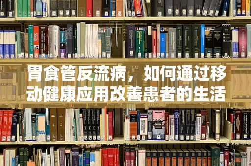 胃食管反流病，如何通过移动健康应用改善患者的生活质量？