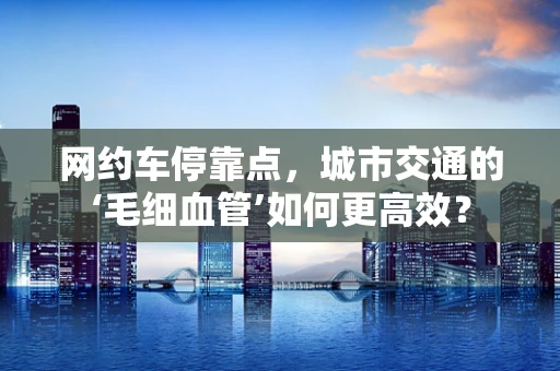 网约车停靠点，城市交通的‘毛细血管’如何更高效？