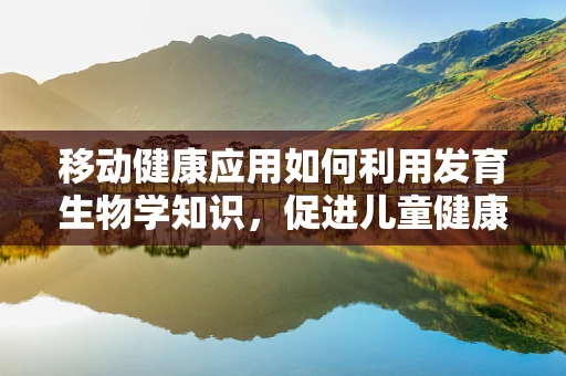 移动健康应用如何利用发育生物学知识，促进儿童健康成长？