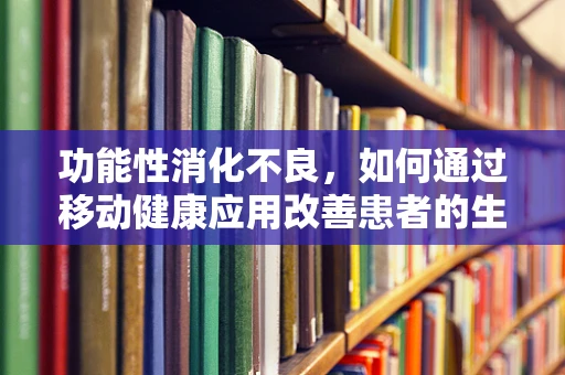 功能性消化不良，如何通过移动健康应用改善患者的生活质量？