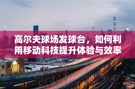 高尔夫球场发球台，如何利用移动科技提升体验与效率？