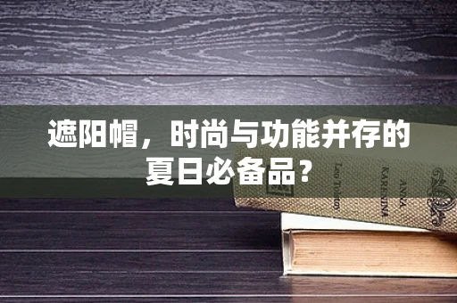 遮阳帽，时尚与功能并存的夏日必备品？