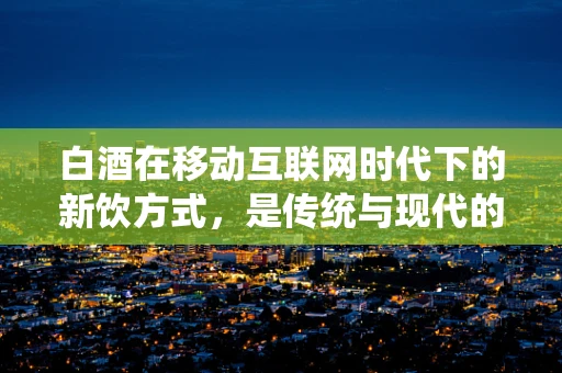 白酒在移动互联网时代下的新饮方式，是传统与现代的碰撞还是融合？