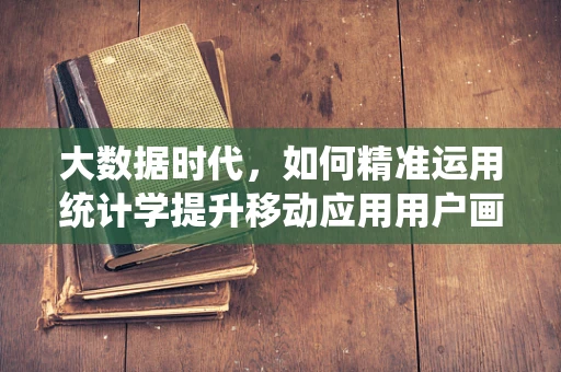 大数据时代，如何精准运用统计学提升移动应用用户画像的准确性？