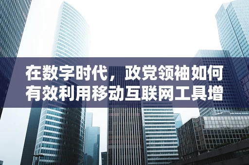 在数字时代，政党领袖如何有效利用移动互联网工具增强影响力？