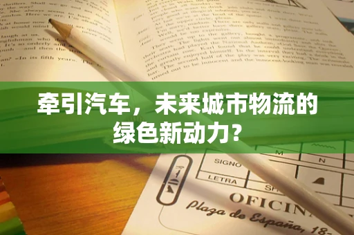 牵引汽车，未来城市物流的绿色新动力？