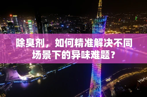 除臭剂，如何精准解决不同场景下的异味难题？