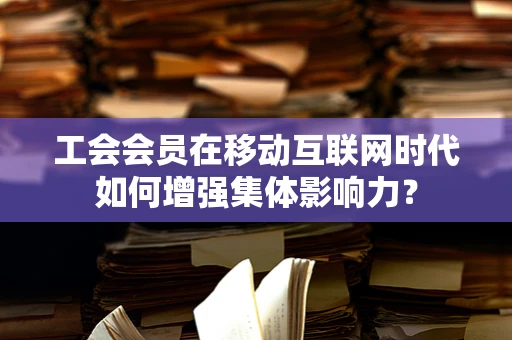 工会会员在移动互联网时代如何增强集体影响力？