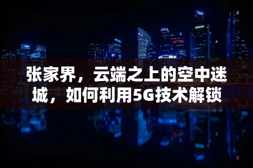 张家界，云端之上的空中迷城，如何利用5G技术解锁其无限旅游潜力？