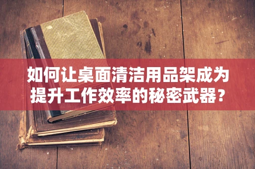 如何让桌面清洁用品架成为提升工作效率的秘密武器？