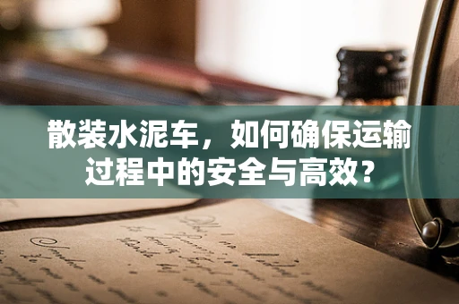 散装水泥车，如何确保运输过程中的安全与高效？