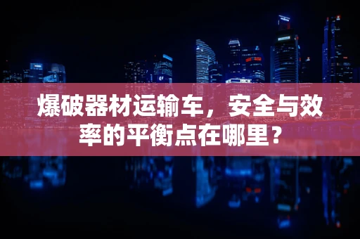 爆破器材运输车，安全与效率的平衡点在哪里？