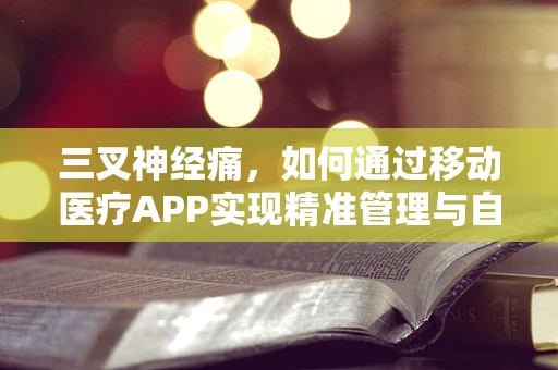 三叉神经痛，如何通过移动医疗APP实现精准管理与自我监测？