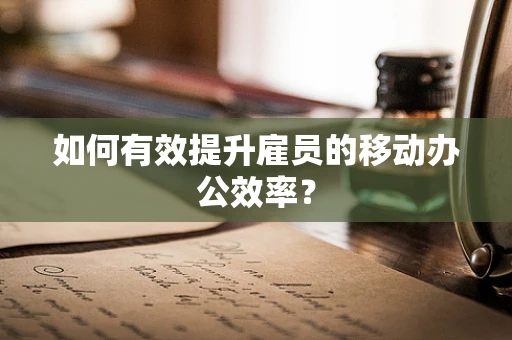 如何有效提升雇员的移动办公效率？