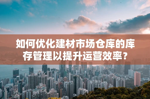 如何优化建材市场仓库的库存管理以提升运营效率？