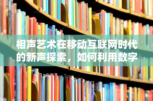 相声艺术在移动互联网时代的新声探索，如何利用数字平台焕发传统艺术新活力？