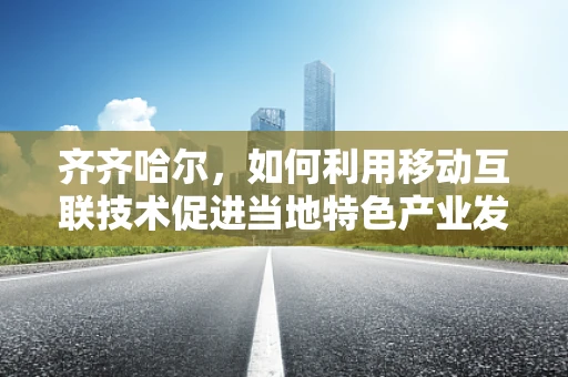 齐齐哈尔，如何利用移动互联技术促进当地特色产业发展？