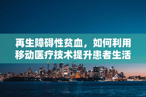 再生障碍性贫血，如何利用移动医疗技术提升患者生活质量？