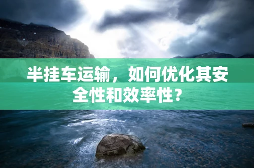 半挂车运输，如何优化其安全性和效率性？