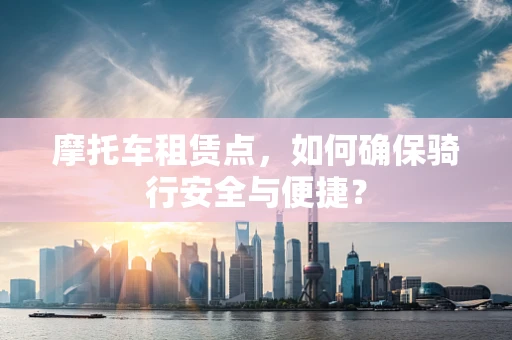 摩托车租赁点，如何确保骑行安全与便捷？