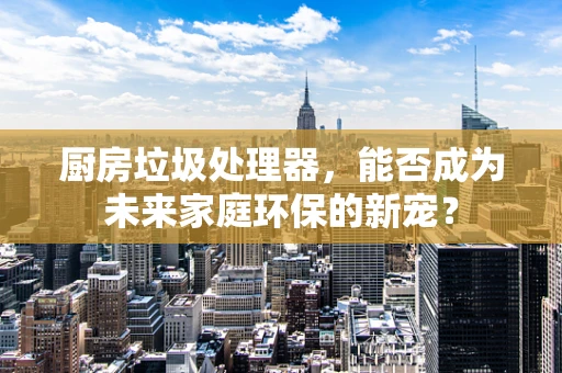 厨房垃圾处理器，能否成为未来家庭环保的新宠？