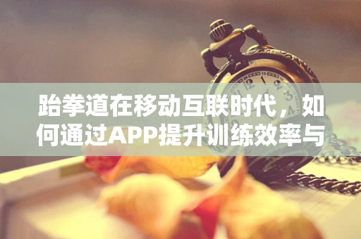 跆拳道在移动互联时代，如何通过APP提升训练效率与社区互动？