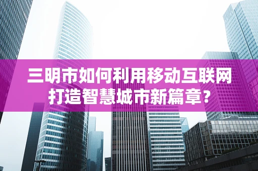 三明市如何利用移动互联网打造智慧城市新篇章？