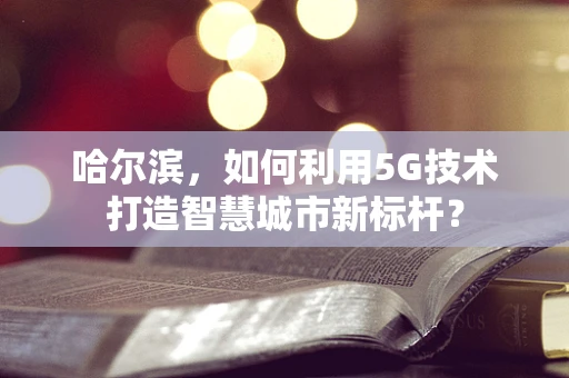 哈尔滨，如何利用5G技术打造智慧城市新标杆？