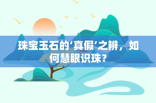 珠宝玉石的‘真假’之辨，如何慧眼识珠？