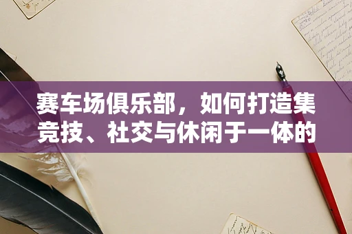 赛车场俱乐部，如何打造集竞技、社交与休闲于一体的高端体验？